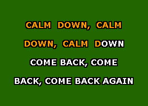 CALM DOWN, CALM

DOWN, CALM DOWN

COM E BAC K, COM E

BACK, COME BACK AGAIN