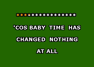 tiiitikiktiktiikikikikititx

'COS BABY TIME HAS

CHANGED NOTHING

AT ALL