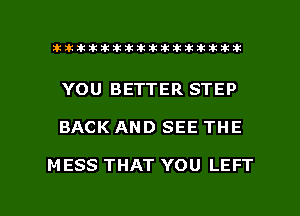 ahlhillillilliittticitiitk 2ik381k

YOU BETTER STEP

BACK AND SEE THE

M ESS THAT YOU LEFT

g