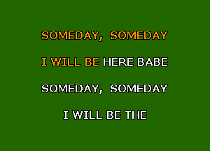 SOMEDAY, SOMEDAY
I WILL BE HERE BABE

SOMEDAY, SOMEDAY

I WILL BE THE

g