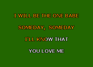 I WILL BE THE ONE BABE
SOMEDAY, SOMEDAY
I'LL KNOW THAT

YOU LOVE ME