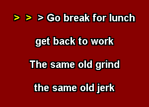 za i) Go break for lunch

get back to work

The same old grind

the same old jerk