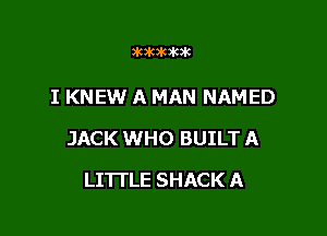 ammumk

I KNEW A MAN NAMED

JACK WHO BUILT A

LITTLE SHACK A