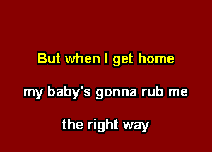 But when I get home

my baby's gonna rub me

the right way