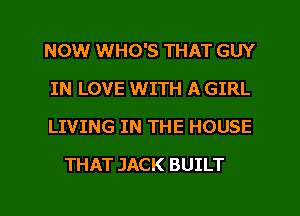 NOW WHO'S THAT GUY

IN LOVE WITH A GIRL

LIVING IN THE HOUSE
THAT JACK BUILT