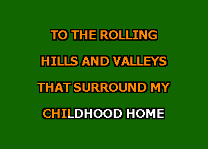 TO THE ROLLING
HILLS AND VALLEYS

THAT SURROUND MY

CHILDHOOD HOME