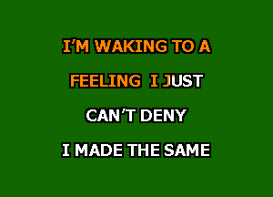 I'M WAKING TO A

FEELING I JUST
CAN'T DENY
I MADE THE SAME