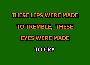 THESE LIPS WERE MADE
TO TREMBLE, THESE
EYES WERE MADE
TO CRY