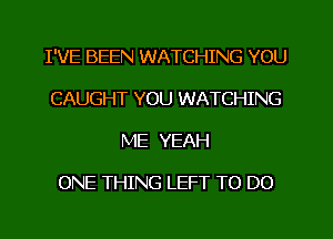 I'VE BEEN WATCHING YOU
CAUGHT YOU WATCHING
ME YEAH

ONE THING LEFT TO DO