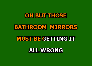 0H BUT THOSE
BATHROOM MIRRORS

MUST BE GETTING IT

ALL WRONG