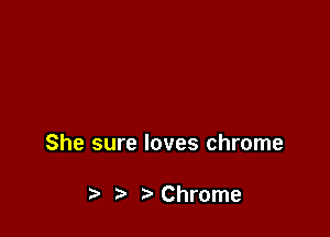 She sure loves chrome

t) Chrome