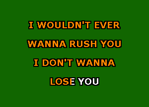 I WOULDN'T EVER
WANNA RUSH YOU

I DON'T WANNA

LOSE YOU