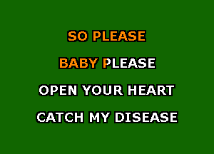 SO PLEASE
BABY PLEASE
OPEN YOUR HEART

CATCH MY DISEASE