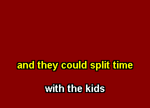 and they could split time

with the kids