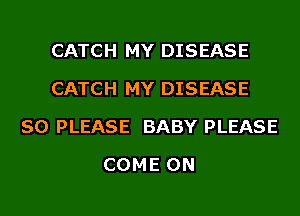 CATCH MY DISEASE
CATCH MY DISEASE
SO PLEASE BABY PLEASE
COME ON