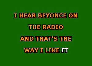 I HEAR BEYONCE ON
THE RADIO

AND THAT'S THE

WAY I LIKE IT
