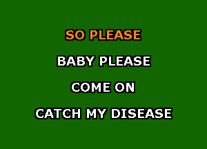 SO PLEASE
BABY PLEASE
COME ON

CATCH MY DISEASE