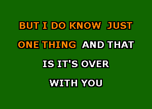 BUT I DO KNOW JUST
ONE THING AND THAT

IS IT'S OVER

WITH YOU