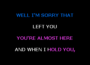 WELL I'M SORRY THAT
LEFT YOU

YOU'RE ALMOST HERE

AND WHEN I HOLD YOU,