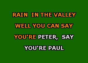 RAIN IN THE VALLEY
WELL YOU CAN SAY

YOU'RE PETER, SAY

YOU'RE PAUL