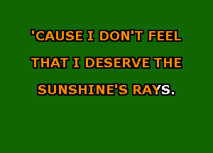 'CAUSE I DON'T FEEL
THAT I DESERVE THE
SUNSHINE'S RAYS.