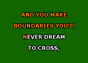 AND YOU MAKE
BOUNDARIES YOU'D
NEVER DREAM

T0 CROSS,