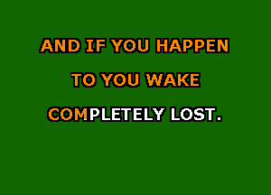 AND IF YOU HAPPEN
TO YOU WAKE

COMPLETELY LOST.