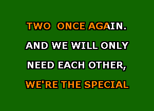 TWO ONCE AGAIN.
AND WE WILL ONLY
NEED EACH OTHER,

WE'RE THE SPECIAL

g