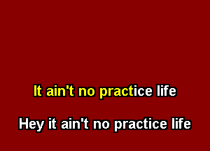 It ain't no practice life

Hey it ain't no practice life