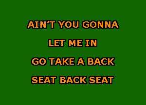 AIN'T YOU GONNA
LET ME IN
G0 TAKE A BACK

SEAT BACK SEAT