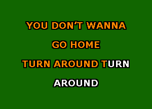 YOU DON'T WANNA

GO HOME
TURN AROUND TURN
AROUND
