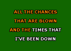 ALL THE CHANCES
THAT ARE BLOWN
AND THE TIMES THAT

I'VE BEEN DOWN