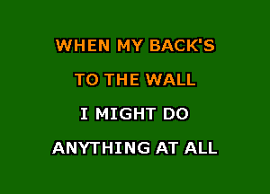 WHEN MY BACK'S

TO THE WALL
I MIGHT DO
ANYTHING AT ALL