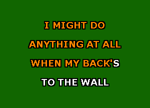 I MIGHT DO
ANYTHING AT ALL

WHEN MY BACK'S

TO THE WALL
