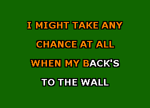 I MIGHT TAKE ANY
CHANCE AT ALL

WHEN MY BACK'S

TO THE WALL