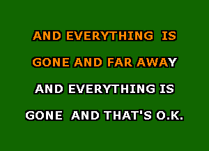 AND EVERYTHING IS
GONE AND FAR AWAY
AND EVERYTHING IS

GONE AND THAT'S O.K.
