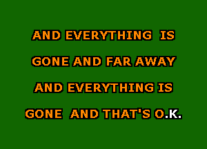 AND EVERYTHING IS
GONE AND FAR AWAY
AND EVERYTHING IS

GONE AND THAT'S O.K.
