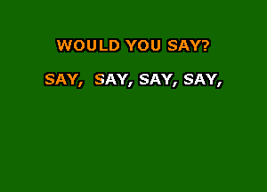 WOU LD YOU SAY?

SAY, SAY, SAY, SAY,