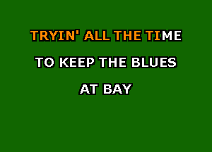 TRYIN' ALL THE TIME

TO KEEP THE BLUES
AT BAY