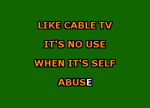 LIKE CABLE TV
IT'S N0 USE

WHEN IT'S SELF

ABUSE