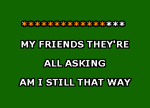 aktkakakakakikikikiwkakikikakik

MY FRIENDS THEY'RE
ALL ASKING
AM I STILL THAT WAY