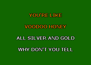 YOU'RE LIKE
VOODOO HONEY

ALL SILVER AND GOLD

WHY DON'T YOU TELL