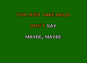YOU JUST TAKE HOLD

DON'T SAY

MAYBE, MAYBE