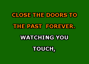 CLOSE THE DOORS TO
THE PAST FOREVER.
WATCHING YOU

TOUCH,