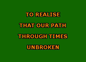 TO REALISE
THAT OUR PATH

THROUGH TIMES

UNBROKEN