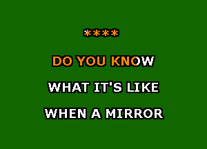 akakakak

DO YOU KNOW

WHAT IT'S LI KE

WHEN A MIRROR