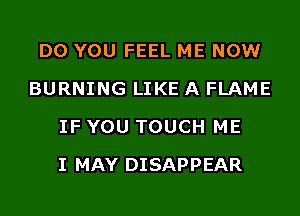 DO YOU FEEL ME NOW
BURNING LIKE A FLAME
IF YOU TOUCH ME
I MAY DISAPPEAR