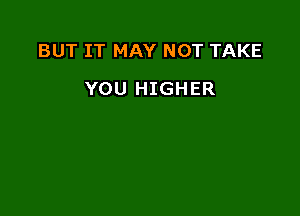 BUT IT MAY NOT TAKE

YOU HIGHER