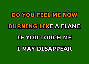 DO YOU FEEL ME NOW
BURNING LIKE A FLAME
IF YOU TOUCH ME
I MAY DISAPPEAR