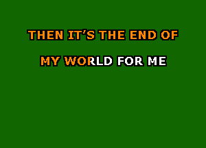 THEN IT'S THE END OF

MY WORLD FOR ME